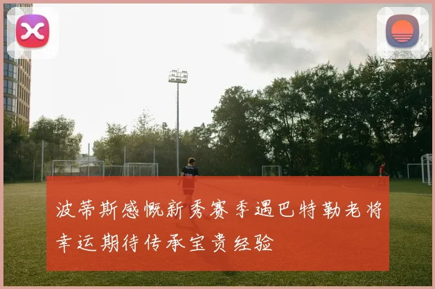 波蒂斯感慨新秀赛季遇巴特勒老将幸运期待传承宝贵经验
