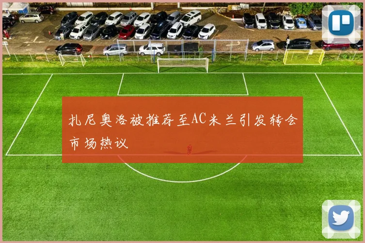 扎尼奥洛被推荐至AC米兰引发转会市场热议