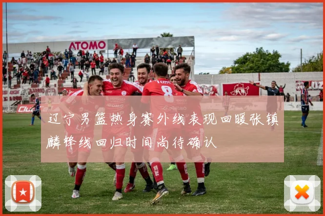 辽宁男篮热身赛外线表现回暖张镇麟锋线回归时间尚待确认