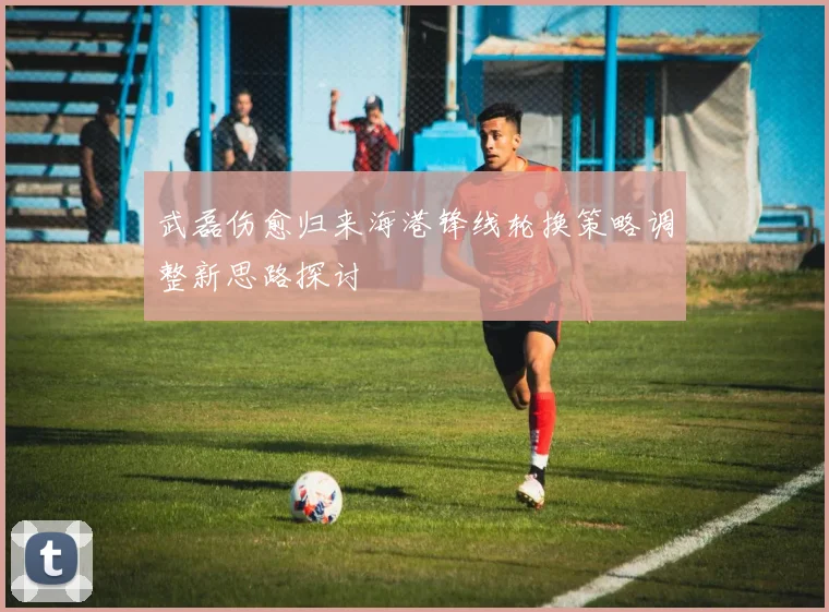 武磊伤愈归来海港锋线轮换策略调整新思路探讨